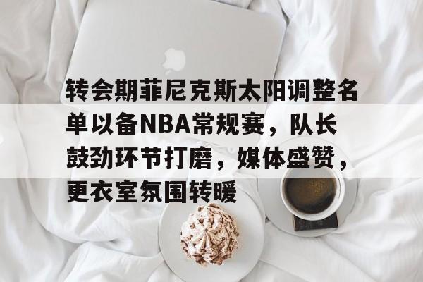 九游移动端- 转会期菲尼克斯太阳调整名单以备NBA常规赛，队长鼓劲环节打磨，媒体盛赞，更衣室氛围转暖